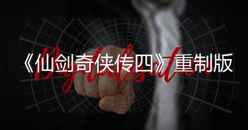 《仙剑奇侠传四》重制版正式立项！原制作人回归