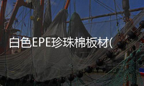 白色EPE珍珠棉板材(你知道珍珠棉是什么材质的吗？)